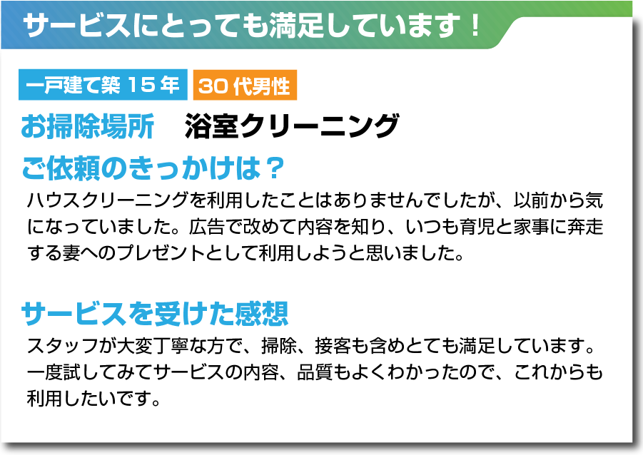 ベルサービス　サービスにとっても満足しています！　浴室クリーニング　ハウスクリーニングを利用したことはありませんでしたが、以前から気になっていました。広告で改めて内容を知り、いつも育児と家事に奔走する妻へのプレゼントとして利用しようと思いました。スタッフが大変丁寧な方で、掃除、接客も含めとても満足しています。一度試してみてサービスの内容、品質もよくわかったので、これからも利用したいです。​